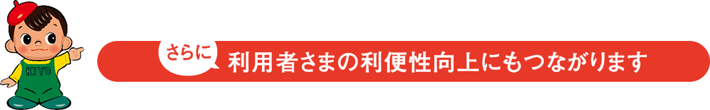 さらに利用者さまの利便性向上にもつながります