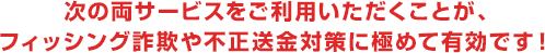 次の両サービスをご利用いただくことが、フィッシング詐欺や不正送金対策に極めて有効です！