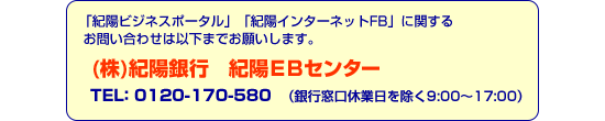 「紀陽ビジネスポータル」「紀陽インターネットFB」に関するお問い合わせは以下までお願いします。(株)紀陽銀行　紀陽EBセンター TEL：0120-170-580（銀行窓口休業日を除く9:00～17:00）