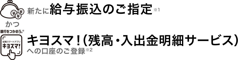 新たに給与振込のご指定※1 かつ キヨスマ！（残高・入出金明細サービス）への口座のご登録※2