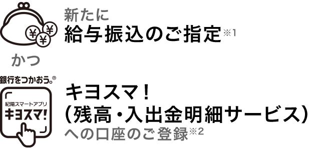 新たに給与振込のご指定※1 かつ キヨスマ！（残高・入出金明細サービス）への口座のご登録※2