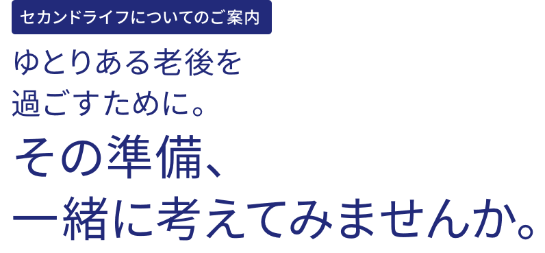 セカンドライフについてのご案内 ゆとりある老後を過ごすために。その準備、一緒に考えてみませんか。