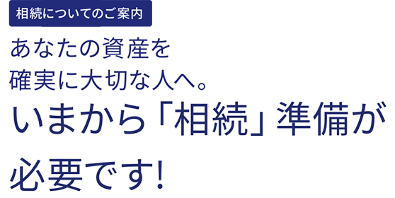 相続についてのご案内　あなたの資産を確実に大切な人へ。いまから「相続」準備が必要です!