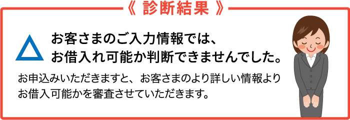 診断結果　お客さまのご入力情報では、お借り入れ可能か判断できませんでした。お申込みいただきますと、お客さまのより詳しい情報より、お借入可能かを審査させていただきます。