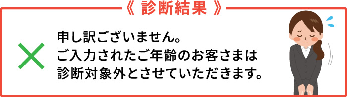 診断結果　申し訳ございません。ご入力されたご年齢のお客さまは、診断対象外とさせていただきます。