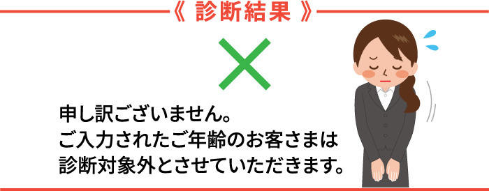 診断結果　申し訳ございません。ご入力されたご年齢のお客さまは、診断対象外とさせていただきます。