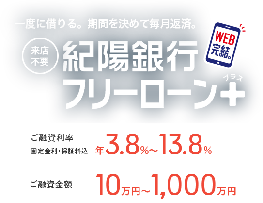 一度に借りる。期間を決めて毎月返済。 来店不要 紀陽銀行フリーローン＋プラス ご融資利率 固定金利・保証料込 年3.8%～13.8% ご利用限度額 10万円～1,000万円